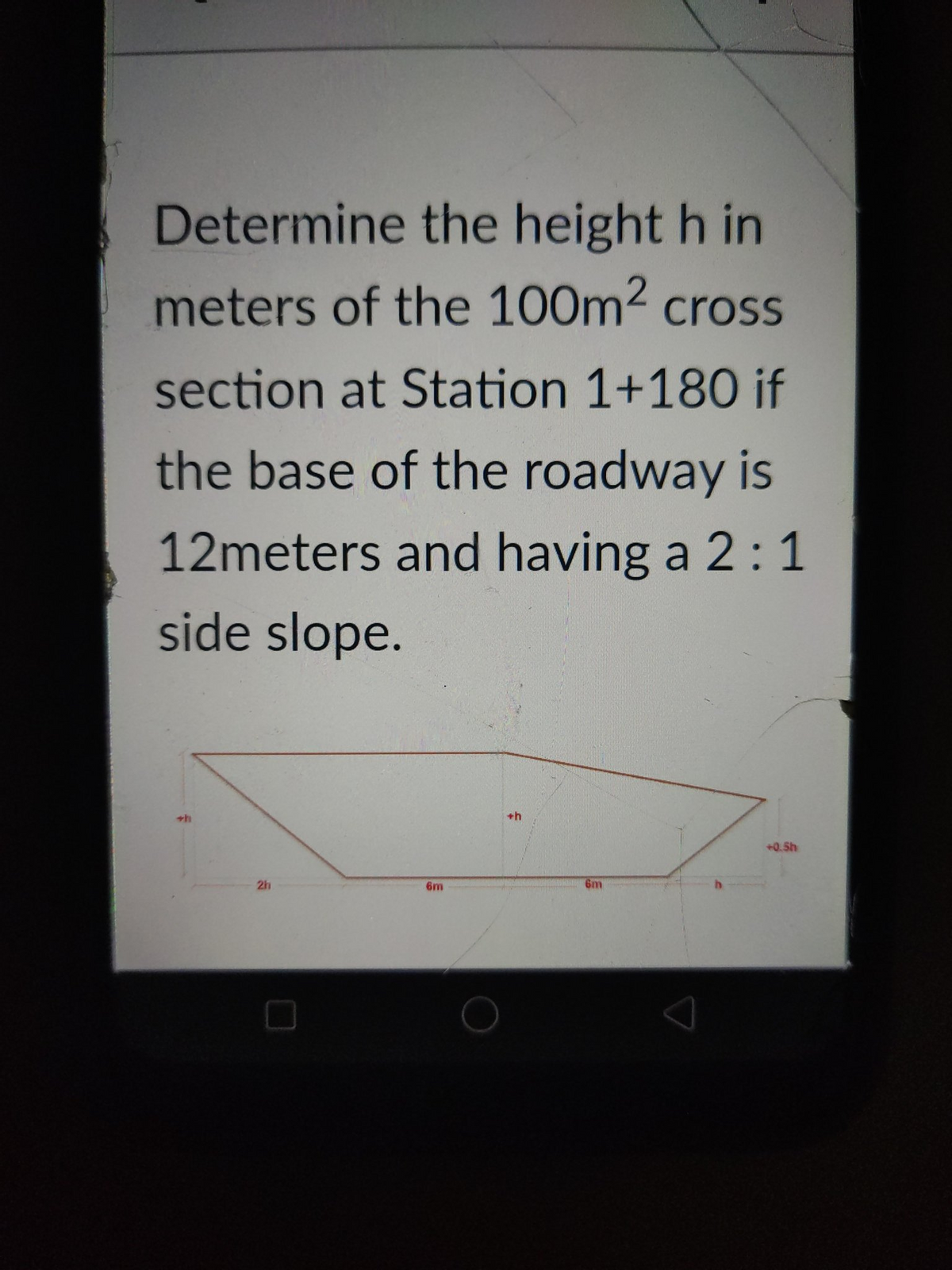 Determine the height h in
meters of the 100m2 cross
section at Station 1+180 if
the base of the roadway is
12meters and having a 2:1
side slope.
+h
+0.5h
2h
6m
6m
