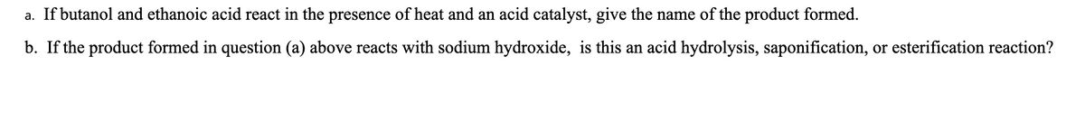 a. If butanol and ethanoic acid react in the presence of heat and an acid catalyst, give the name of the product formed.
b. If the product formed in question (a) above reacts with sodium hydroxide, is this an acid hydrolysis, saponification, or esterification reaction?
