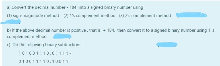a) Convert the decimal number - 184 into a signed binary number using
(1) sign-magnitude method (2) 1's complement method (3) 2's complement method
b) If the above decimal number is positive , that is + 184, then convert it to a signed binary number using 1 's
complement method
c) Do the following binary subtraction:
101001110.01111-
010011110.10011
