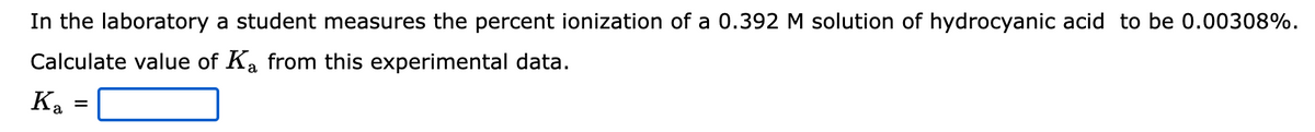 In the laboratory a student measures the percent ionization of a 0.392 M solution of hydrocyanic acid to be 0.00308%.
Calculate value of Ka from this experimental data.
Ka