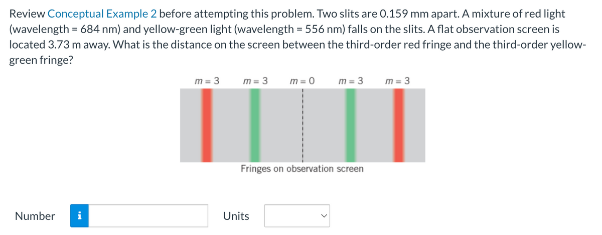 Review Conceptual Example 2 before attempting this problem. Two slits are 0.159 mm apart. A mixture of red light
(wavelength = 684 nm) and yellow-green light (wavelength = 556 nm) falls on the slits. A flat observation screen is
located 3.73 m away. What is the distance on the screen between the third-order red fringe and the third-order yellow-
green fringe?
Number
i
m = 3
m = 3
m = 0
Units
m = 3
Fringes on observation screen
m = 3