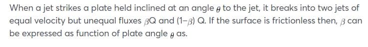 When a jet strikes a plate held inclined at an angle e to the jet, it breaks into two jets of
equal velocity but unequal fluxes 3Q and (1-3) Q. If the surface is frictionless then, 3 can
be expressed as function of plate angle a as.
