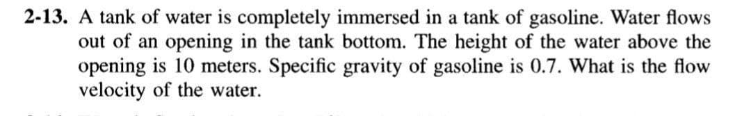 2-13. A tank of water is completely immersed in a tank of gasoline. Water flows
out of an opening in the tank bottom. The height of the water above the
opening is 10 meters. Specific gravity of gasoline is 0.7. What is the flow
velocity of the water.