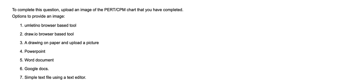 To complete this question, upload an image of the PERT/CPM chart that you have completed.
Options to provide an image:
1. umletino browser based tool
2. draw.io browser based tool
3. A drawing on paper and upload a picture
4. Powerpoint
5. Word document
6. Google docs.
7. Simple text file using a text editor.