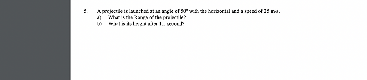 5.
A projectile is launched at an angle of 50° with the horizontal and a speed of 25 m/s.
а)
What is the Range of the projectile?
b) What is its height after 1.5 second?
