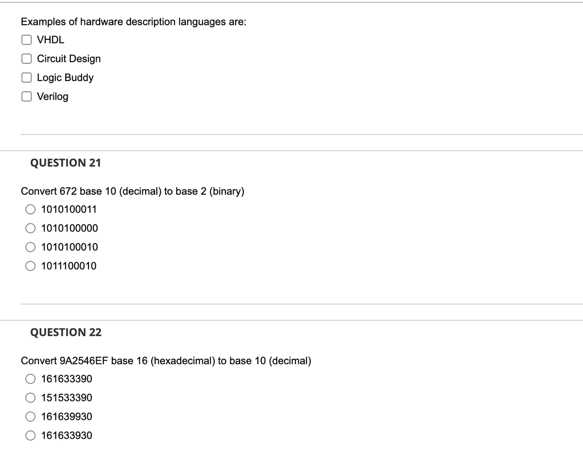 Examples of hardware description languages are:
VHDL
Circuit Design
Logic Buddy
Verilog
QUESTION 21
Convert 672 base 10 (decimal) to base 2 (binary)
1010100011
1010100000
1010100010
1011100010
QUESTION 22
Convert 9A2546EF base 16 (hexadecimal) to base 10 (decimal)
161633390
151533390
161639930
161633930