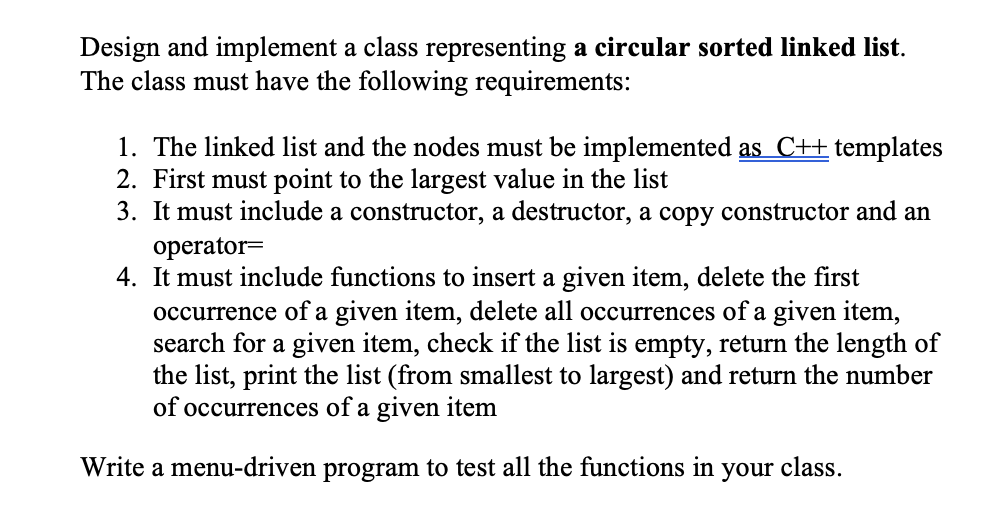 Design and implement a class representing a circular sorted linked list.
The class must have the following requirements:
1. The linked list and the nodes must be implemented as C++ templates
2. First must point to the largest value in the list
3. It must include a constructor, a destructor, a copy constructor and an
operator=
4. It must include functions to insert a given item, delete the first
occurrence of a given item, delete all occurrences of a given item,
search for a given item, check if the list is empty, return the length of
the list, print the list (from smallest to largest) and return the number
of occurrences of a given item
Write a menu-driven program to test all the functions in
your
class.
