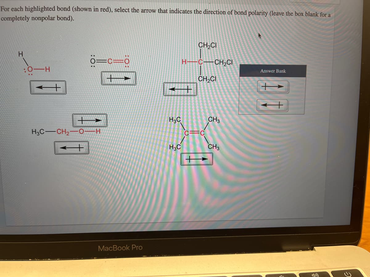 For each highlighted bond (shown in red), select the arrow that indicates the direction of bond polarity (leave the box blank for a
completely nonpolar bond).
H
H
0=C=0
H3C-CH₂-OH
MacBook Pro
H3C
H3C
H-
CH₂CI
C-CH₂CI
CH₂CI
CH3
CH3
Answer Bank