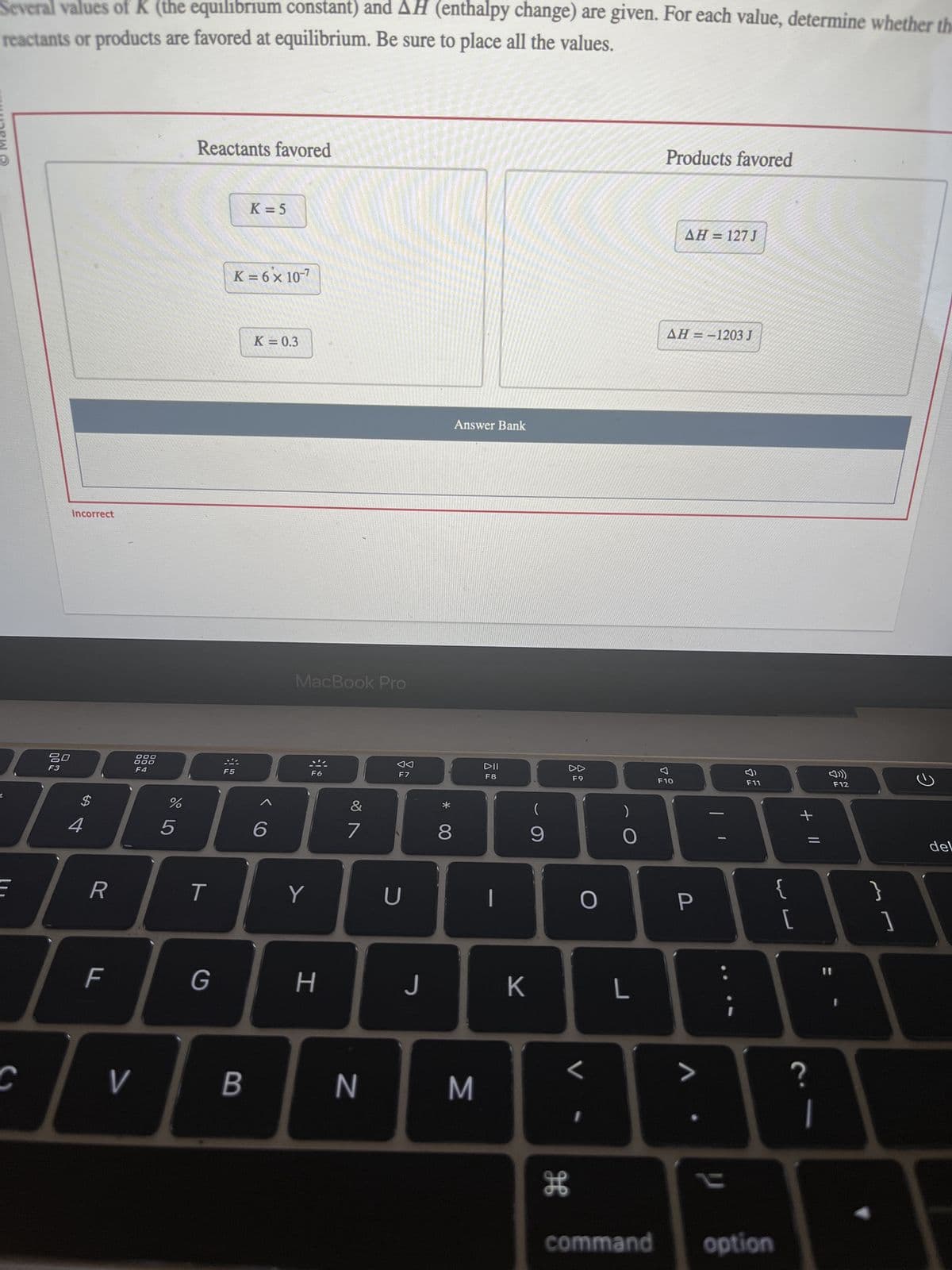 Several values of K (the equilibrium constant) and AH (enthalpy change) are given. For each value, determine whether the
reactants or products are favored at equilibrium. Be sure to place all the values.
HUDPW Ⓡ
L
E
C
80
F3
Incorrect
$
4
R
F
000
000
F4
V
%
5
Reactants favored
T
G
K = 6 x 10-7
F5
K = 5
B
K = 0.3
6
MacBook Pro
Y
F6
H
&
7
N
F7
U
J
00 *
8
Answer Bank
M
DII
F8
|
K
(
9
H
DD
F9
O
<
1
O
L
Products favored
AH = 127 J
AH=-1203 J
F10
P
>
F11
command option
{
لا لا
[
+ 11
?
1
F12
}
1
2
del