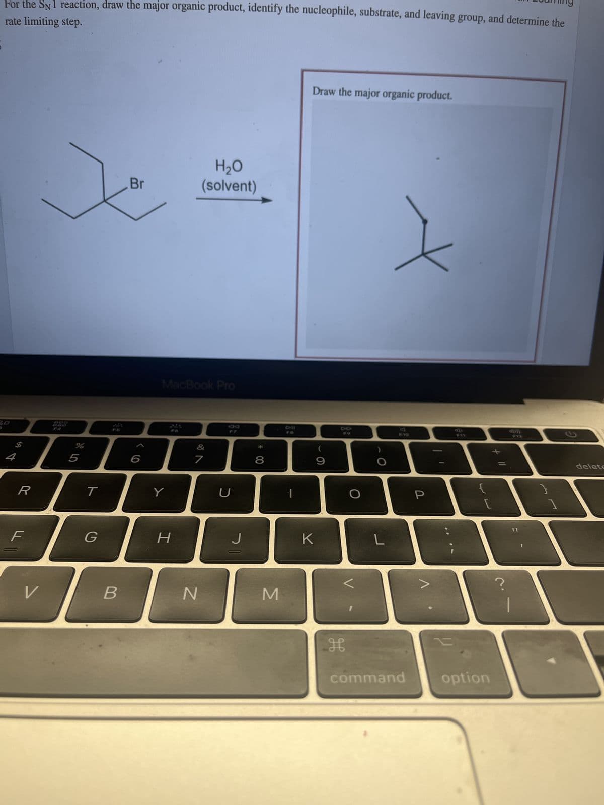 For the SN1 reaction, draw the major organic product, identify the nucleophile, substrate, and leaving group, and determine the
rate limiting step.
30
4
R
F
V
%
5
T
G
B
Br
6
MacBook Pro
Y
H
H₂O
(solvent)
&
7
N
U
J
8
M
Draw the major organic product.
K
(
9
H
L
X
F10
command
P
L
option
delete