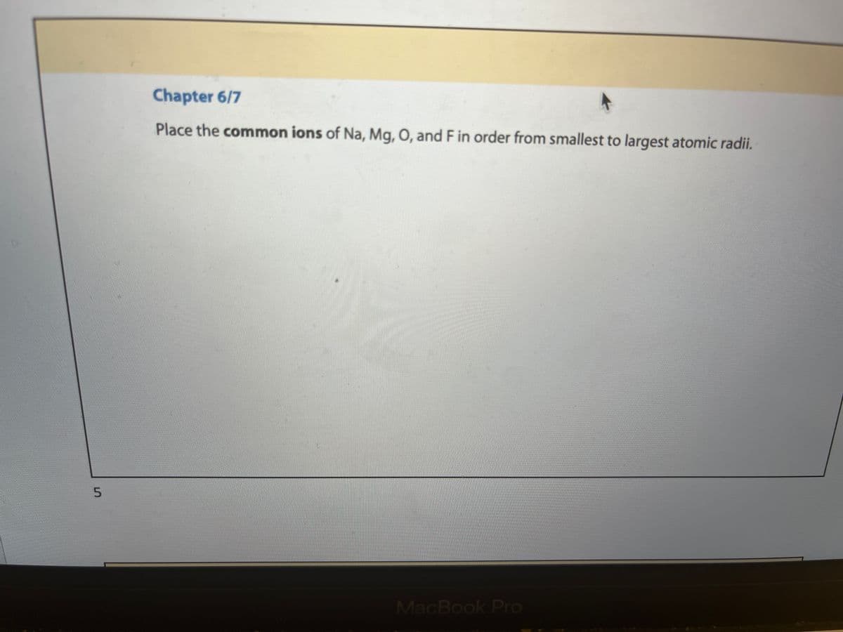 5
Chapter 6/7
Place the common ions of Na, Mg, O, and F in order from smallest to largest atomic radii.
MacBook Pro