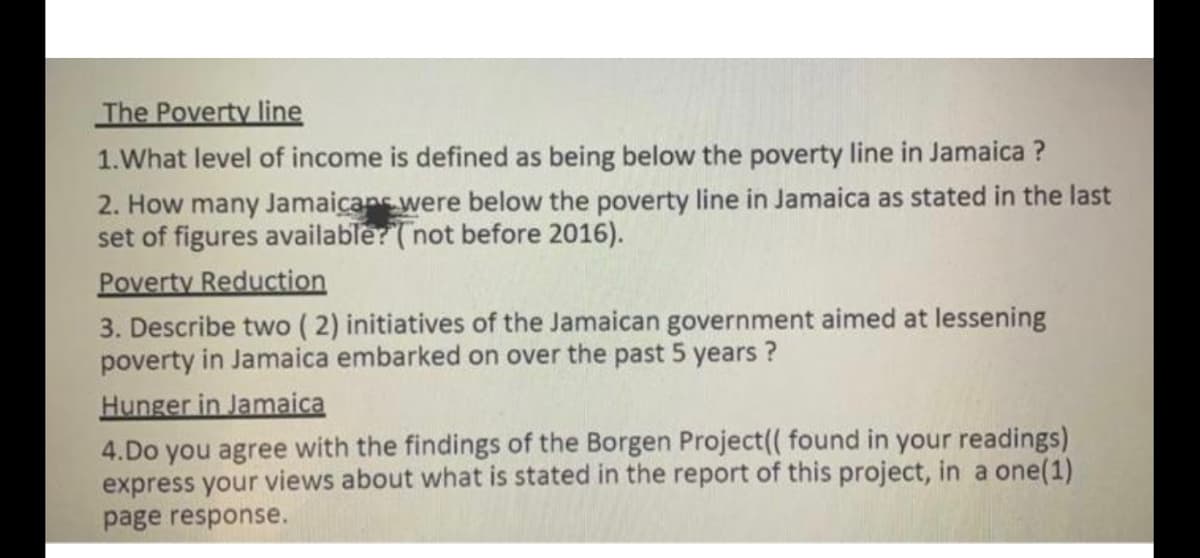 The Poverty line
1.What level of income is defined as being below the poverty line in Jamaica ?
2. How many Jamaicans were below the poverty line in Jamaica as stated in the last
set of figures available? (not before 2016).
Poverty Reduction
3. Describe two ( 2) initiatives of the Jamaican government aimed at lessening
poverty in Jamaica embarked on over the past 5 years ?
Hunger in Jamaica
4.Do you agree with the findings of the Borgen Project(( found in your readings)
express your views about what is stated in the report of this project, in a one(1)
page response.
