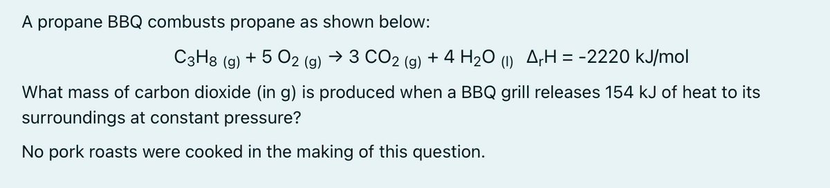 A propane BBQ combusts propane as shown below:
C3H8 (g) + 5 O2 (g) → 3 CO2 (g) + 4 H₂O (1) ArH=-2220 kJ/mol
What mass of carbon dioxide (in g) is produced when a BBQ grill releases 154 kJ of heat to its
surroundings at constant pressure?
No pork roasts were cooked in the making of this question.