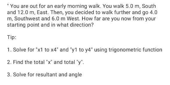 "You are out for an early morning walk. You walk 5.0 m, South
and 12.0 m, East. Then, you decided to walk further and go 4.0
m, Southwest and 6.0 m West. How far are you now from your
starting point and in what direction?
Tip:
1. Solve for "x1 to x4" and "y1 to y4" using trigonometric function
2. Find the total "x" and total "y".
3. Solve for resultant and angle
