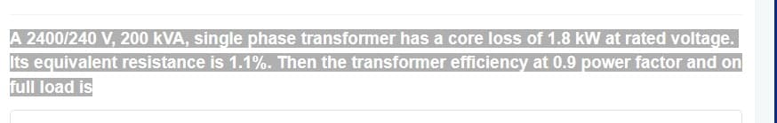 A 2400/240 V, 200 kVA, single phase transformer has a core loss of 1.8 kW at rated voltage.
Its equivalent resistance is 1.1%. Then the transformer efficiency at 0.9 power factor and on
full load is