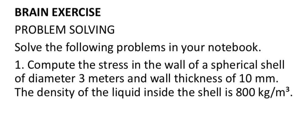 BRAIN EXERCISE
PROBLEM SOLVING
Solve the following problems in your notebook.
1. Compute the stress in the wall of a spherical shell
of diameter 3 meters and wall thickness of 10 mm.
The density of the liquid inside the shell is 800 kg/m³.