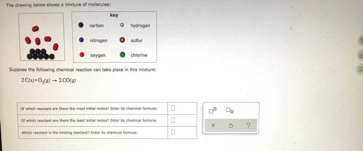 The drawing below shows a mixture of molecules:
key
carbon
O hydrogen
nitrogen
sulfur
oxygen
chlorine
Suppose the following chemical reaction can take place in this mixture:
2 C(s) + O₂(g) → 2 CO(g)
Of which reactant are there the most initial moles? Enter its chemical formula:
Of which reactant are there the least initial moles? Enter its chemical formula:
Which reactant is the limiting reactant? Enter its chemical formula:
0
X
S
?
d