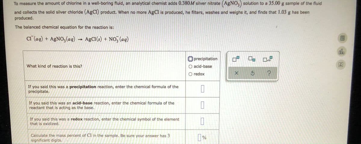 To measure the amount of chlorine in a well-boring fluid, an analytical chemist adds 0.380M silver nitrate (AgNO3) solution to a 35.00 g sample of the fluid
and collects the solid silver chloride (AgCl) product. When no more AgCl is produced, he filters, washes and weighs it, and finds that 1.03 g has been
produced.
The balanced chemical equation for the reaction is:
Cl(aq) + AgNO3(aq)
AgCl(s) + NO3(aq)
do
What kind of reaction is this?
År
Oprecipitation
O acid-base
O redox
X Ś
?
If you said this was a precipitation reaction, enter the chemical formula of the
precipitate.
0
If you said this was an acid-base reaction, enter the chemical formula of the
reactant that is acting as the base.
0
If you said this was a redox reaction, enter the chemical symbol of the element
that is oxidized.
0
Calculate the mass percent of Cl in the sample. Be sure your answer has 3
significant digits.
[%