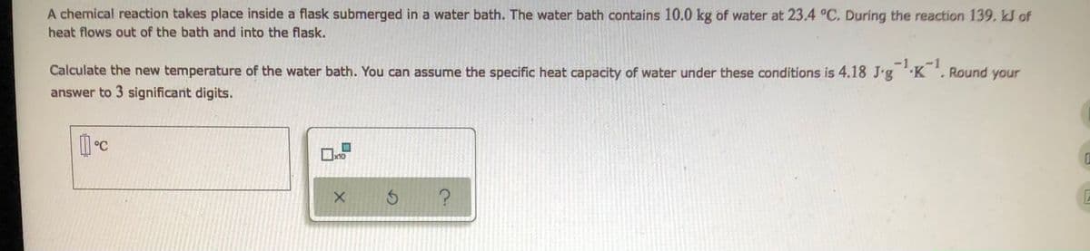 A chemical reaction takes place inside a flask submerged in a water bath. The water bath contains 10.0 kg of water at 23.4 °C. During the reaction 139, kJ of
heat flows out of the bath and into the flask.
Calculate the new temperature of the water bath. You can assume the specific heat capacity of water under these conditions is 4.18 J-g¹K¹. Round your
answer to 3 significant digits.
1°C
x10
0
х б
?
E