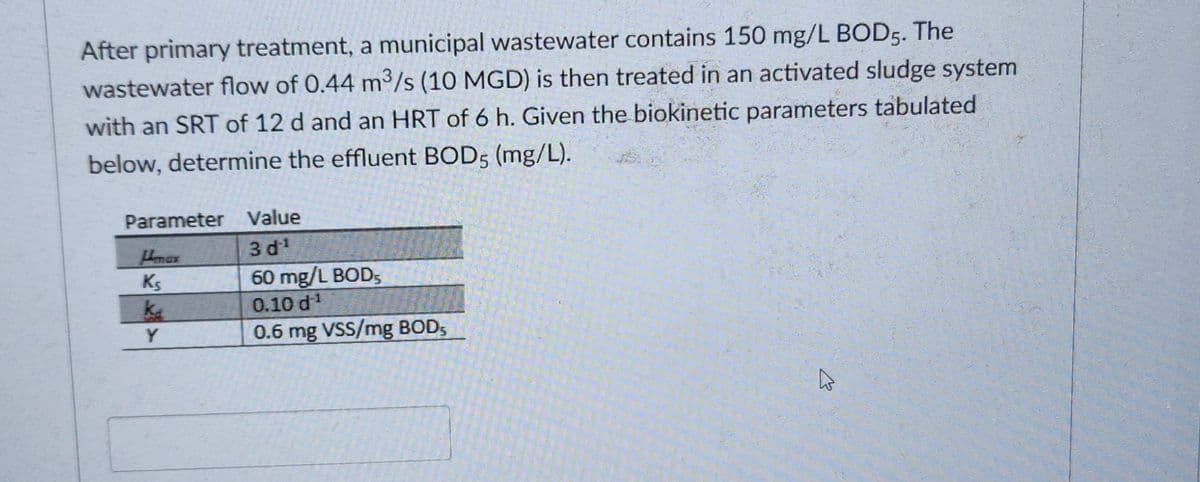 After primary treatment, a municipal wastewater contains 150 mg/L BOD5. The
wastewater flow of 0.44 m³/s (10 MGD) is then treated in an activated sludge system
with an SRT of 12 d and an HRT of 6 h. Given the biokinetic parameters tabulated
below, determine the effluent BOD5 (mg/L).
Parameter
Himax
Ks
ka
Y
Value
3 d ¹
60 mg/L BOD,
0.10 d ¹
0.6 mg VSS/mg BOD,
K