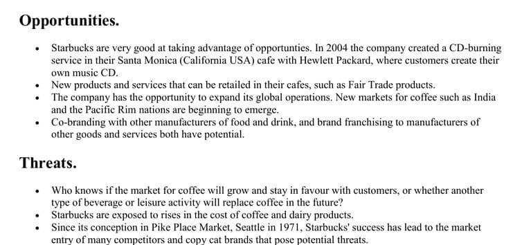 Opportunities.
Starbucks are very good at taking advantage of opportunties. In 2004 the company created a CD-burning
service in their Santa Monica (California USA) cafe with Hewlett Packard, where customers create their
own music CD.
• New products and services that can be retailed in their cafes, such as Fair Trade products.
• The company has the opportunity to expand its global operations. New markets for coffee such as India
and the Pacific Rim nations are beginning to emerge.
• Co-branding with other manufacturers of food and drink, and brand franchising to manufacturers of
other goods and services both have potential.
Threats.
• Who knows if the market for coffee will grow and stay in favour with customers, or whether another
type of beverage or leisure activity will replace coffee in the future?
• Starbucks are exposed to rises in the cost of coffee and dairy products.
Since its conception in Pike Place Market, Seattle in 1971, Starbucks' success has lead to the market
entry of many competitors and copy cat brands that pose potential threats.
