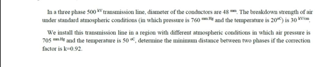 In a three phase 500 kV transmission line, diameter of the conductors are 48 mm. The breakdown strength of air
under standard atmospheric conditions (in which pressure is 760 mm Hg and the temperature is 200C) is 30 kV/cm
We install this transmission line in a region with different atmospheric conditions in which air pressure is
705 mm Hg and the temperature is 50 °C, determine the minimum distance between two phases if the correction
factor is k=0.92.
