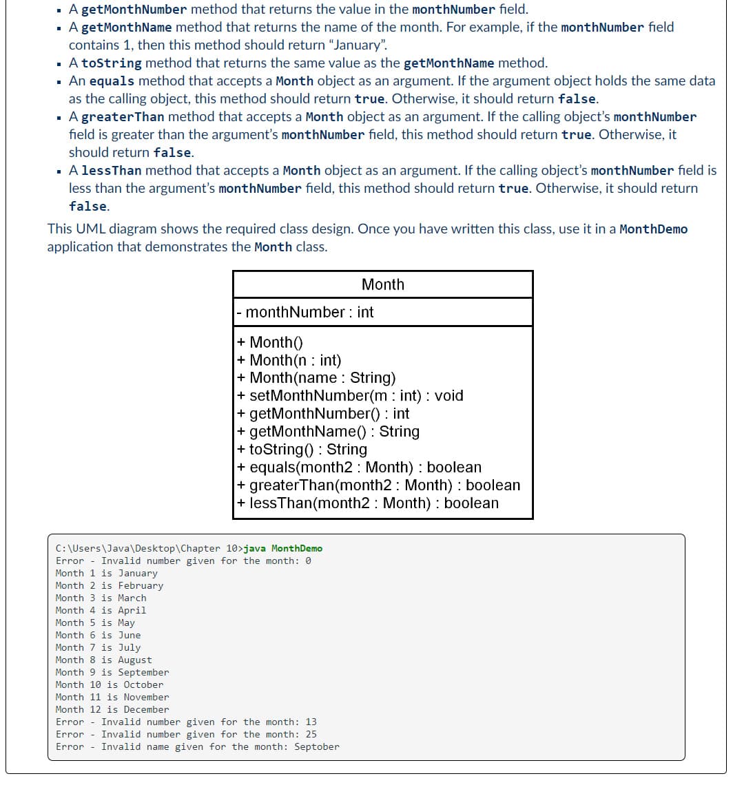 ▪ A getMonthNumber method that returns the value in the monthNumber field.
A getMonthName method that returns the name of the month. For example, if the monthNumber field
contains 1, then this method should return "January".
▪ A toString method that returns the same value as the getMonthName method.
▪ An equals method that accepts a Month object as an argument. If the argument object holds the same data
as the calling object, this method should return true. Otherwise, it should return false.
▪ A greater Than method that accepts a Month object as an argument. If the calling object's monthNumber
field is greater than the argument's monthNumber field, this method should return true. Otherwise, it
should return false.
▪ A less Than method that accepts a Month object as an argument. If the calling object's monthNumber field is
less than the argument's monthNumber field, this method should return true. Otherwise, it should return
false.
This UML diagram shows the required class design. Once you have written this class, use it in a MonthDemo
application that demonstrates the Month class.
Month 3 is March
Month 4 is April
Month 5 is May
Month 6 is June
Month 7 is July
Month 8 is August
Month 9 is September
Month 10 is October
monthNumber: int
Month
+ Month()
+ Month(n: int)
+ Month(name: String)
C:\Users\Java\Desktop\Chapter
10>java Month Demo
Error Invalid number given for the month: 0
Month 1 is January
Month 2 is February
+ set MonthNumber(mint) : void
+ getMonthNumber(): int
+ getMonthName(): String
+ toString(): String
+ equals(month2: Month): boolean
+ greaterThan(month2: Month) : boolean
+ lessThan(month2 Month): boolean
Month 11 is November
Month 12 is December
Error Invalid number given for the month: 13
Error Invalid number given for the month: 25
Error Invalid name given for the month: Septober