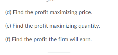 (d) Find the profit maximizing price.
(e) Find the profit maximizing quantity.
(f) Find the profit the firm will earn.

