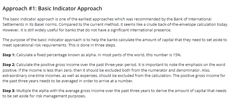 Approach #1: Basic Indicator Approach
The basic indicator approach is one of the earliest approaches which was recommended by the Bank of International
Settlements in its Basel norms. Compared to the current method, it seems like a crude back-of-the-envelope calculation today.
However, it is still widely useful for banks that do not have a significant international presence.
The purpose of the basic indicator approach is to help the banks calculate the amount of capital that they need to set aside to
meet operational risk requirements. This is done in three steps.
Step 1: Calculate a fixed percentage known as alpha. In most parts of the world, this number is 15%.
Step 2: Calculate the positive gross income over the past three-year period. It is important to note the emphasis on the word
positive. If the income is less than zero, then it should be excluded both from the numerator and denominator. Also,
extraordinary one-time incomes, as well as expenses, should be excluded from the calculation. The positive gross income for
the past three years needs to be averaged in order to arrive at a number.
Step 3: Multiple the alpha with the average gross income over the past three years to derive the amount of capital that needs
to be set aside for risk management purposes.
