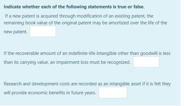 Indicate whether each of the following statements is true or false.
If a new patent is acquired through modification of an existing patent, the
remaining book value of the original patent may be amortized over the life of the
new patent.
If the recoverable amount of an indefinite-life intangible other than goodwill is less
than its carrying value, an impairment loss must be recognized.
Research and development costs are recorded as an intangible asset if it is felt they
will provide economic benefits in future years.