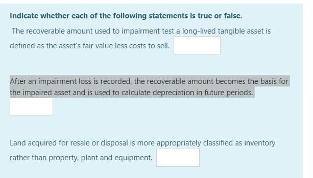 Indicate whether each of the following statements is true or false.
The recoverable amount used to impairment test a long-lived tangible asset is
defined as the asset's fair value less costs to sell.
After an impairment loss is recorded, the recoverable amount becomes the basis for
the impaired asset and is used to calculate depreciation in future periods.
Land acquired for resale or disposal is more appropriately classified as inventory
rather than property, plant and equipment.