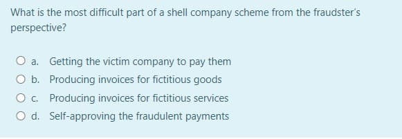 What is the most difficult part of a shell company scheme from the fraudster's
perspective?
a. Getting the victim company to pay them
O b. Producing invoices for fictitious goods
O c. Producing invoices for fictitious services
O d. Self-approving the fraudulent payments