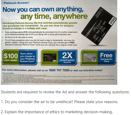 I Platinum Access I
Now you can own anything,
any time, anywhere
Introducing Platinum Access, the first card that automatically spreads
your purchases into instalments'. So you can shop for designer
brands or indulge in a holiday with ease.
• Every purchase above $100 wil automaticaly be corverted into 24 morthly iretalments
at an attractive interest rate of 5% p.a" along with a small administration fee
No fams to fil. No cals to make.
For al those occasions when you do not want to pay in instalments, we have the
perfect solution. Along with your Piatinum Access Card, you will also get a FREE
Standard Chartered Platinum Card" which you can use just ike a regular credit card.
$100
cash rebate
Yours when
you charge to
your Platinum
Access Card
2X
Free
reward points
Torever
Companion
Card
VISA
For more information, please call us on 1800 747 7000 or visit our branches today!
Te nd Con
wd Condoncey
eret woulo
Students are required to review the Ad and answer the following questions:
1. Do you consider the ad to be unethical? Please state your reasons.
2. Explain the importance of ethics to marketing decision-making.
antard
tem
latinam
VISA
JTANE CHANG
