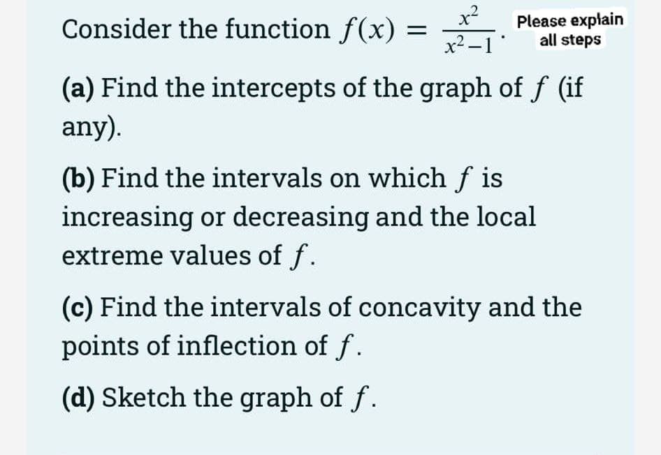 x2
Consider the function f(x) =
x2 -1
Please explain
all steps
(a) Find the intercepts of the graph of f (if
any).
(b) Find the intervals on which f is
increasing or decreasing and the local
extreme values of f.
(c) Find the intervals of concavity and the
points of inflection of f.
(d) Sketch the graph of f .
