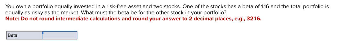 You own a portfolio equally invested in a risk-free asset and two stocks. One of the stocks has a beta of 1.16 and the total portfolio is
equally as risky as the market. What must the beta be for the other stock in your portfolio?
Note: Do not round intermediate calculations and round your answer to 2 decimal places, e.g., 32.16.
Beta
