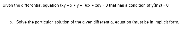 Given the differential equation (xy + x + y + 1)dx + xdy = 0 that has a condition of y(ln2) = 0
b. Solve the particular solution of the given differential equation (must be in implicit form.