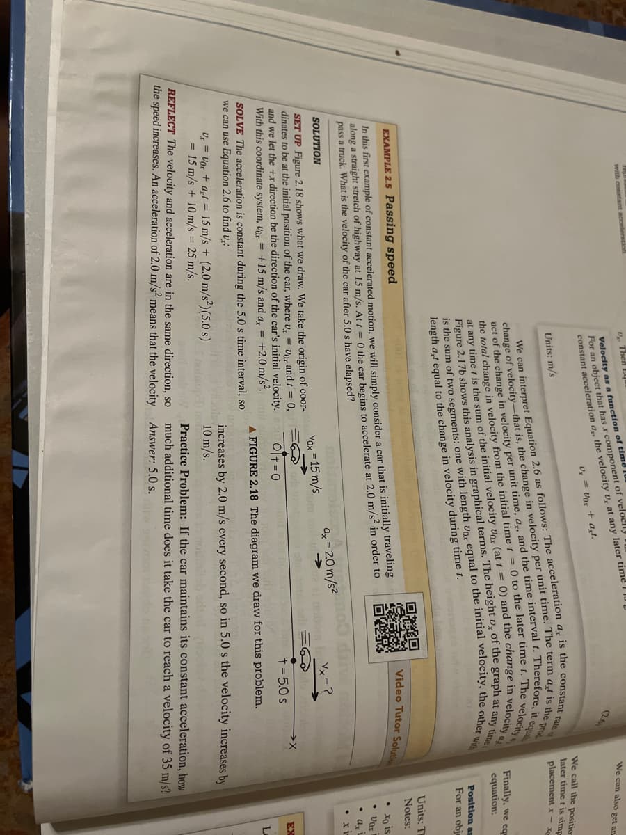 Pap
with constant acceleration
v Then E
Velocity as a function of time
For an object that has x component of velocil
constant acceleration a,, the velocity U, at any later time
Ux= Vor + at.
Units: m/s
uct of the change in velocity per unit time, ar, and the time interval t. Therefore, it equal
change of velocity-that is, the change in velocity per unit time. The term at is the prod
We can interpret Equation 2.6 as follows: The acceleration a, is the constant rate
at any time is the sum of the initial velocity Vox (at t= 0) and the change in velocity a
the total change in velocity from the initial time t= 0 to the later time t. The velocity
Figure 2.17b shows this analysis in graphical terms. The height u, of the graph at any time
is the sum of two segments: one with length vox equal to the initial velocity, the other with
length at equal to the change in velocity during time t.
EXAMPLE 2.5 Passing speed
In this first example of constant accelerated motion, we will simply consider a car that is initially traveling
along a straight stretch of highway at 15 m/s. At t=0 the car begins to accelerate at 2.0 m/s² in order to
pass a truck. What is the velocity of the car after 5.0 s have elapsed?
SOLUTION
SET UP Figure 2.18 shows what we draw. We take the origin of coor-
dinates to be at the initial position of the car, where u = Vox and t = 0,
and we let the +x direction be the direction of the car's initial velocity.
With this coordinate system, Vox = +15 m/s and a, = +2.0 m/s².
SOLVE The acceleration is constant during the 5.0 s time interval, so
we can use Equation 2.6 to find vx:
Ux = Vox + axt= 15 m/s + (2.0 m/s²) (5.0 s)
= 15 m/s + 10 m/s = 25 m/s.
REFLECT The velocity and acceleration are in the same direction, so
the speed increases. An acceleration of 2.0 m/s² means that the velocity
Yox = 15 m/s
ano
ax=2.0 m/s²
ote onts: ori
We can also get an
We call the position
later time t is simp
placement x-xe
Video Tutor Solution
Finally, we equ
equation:
Position as
For an obje
Units: Th
Notes:
Ot=0
t = 5.0 s
16
A FIGURE 2.18 The diagram we draw for this problem.
increases by 2.0 m/s every second, in 5.0 s the velocity increases by
10 m/s.
Hab oft of
Practice Problem: If the car maintains its constant acceleration, how
much additional time does it take the car to reach a velocity of 35 m/s?
Answer: 5.0 s.
• xo is
• Vax
• ax
xi
L