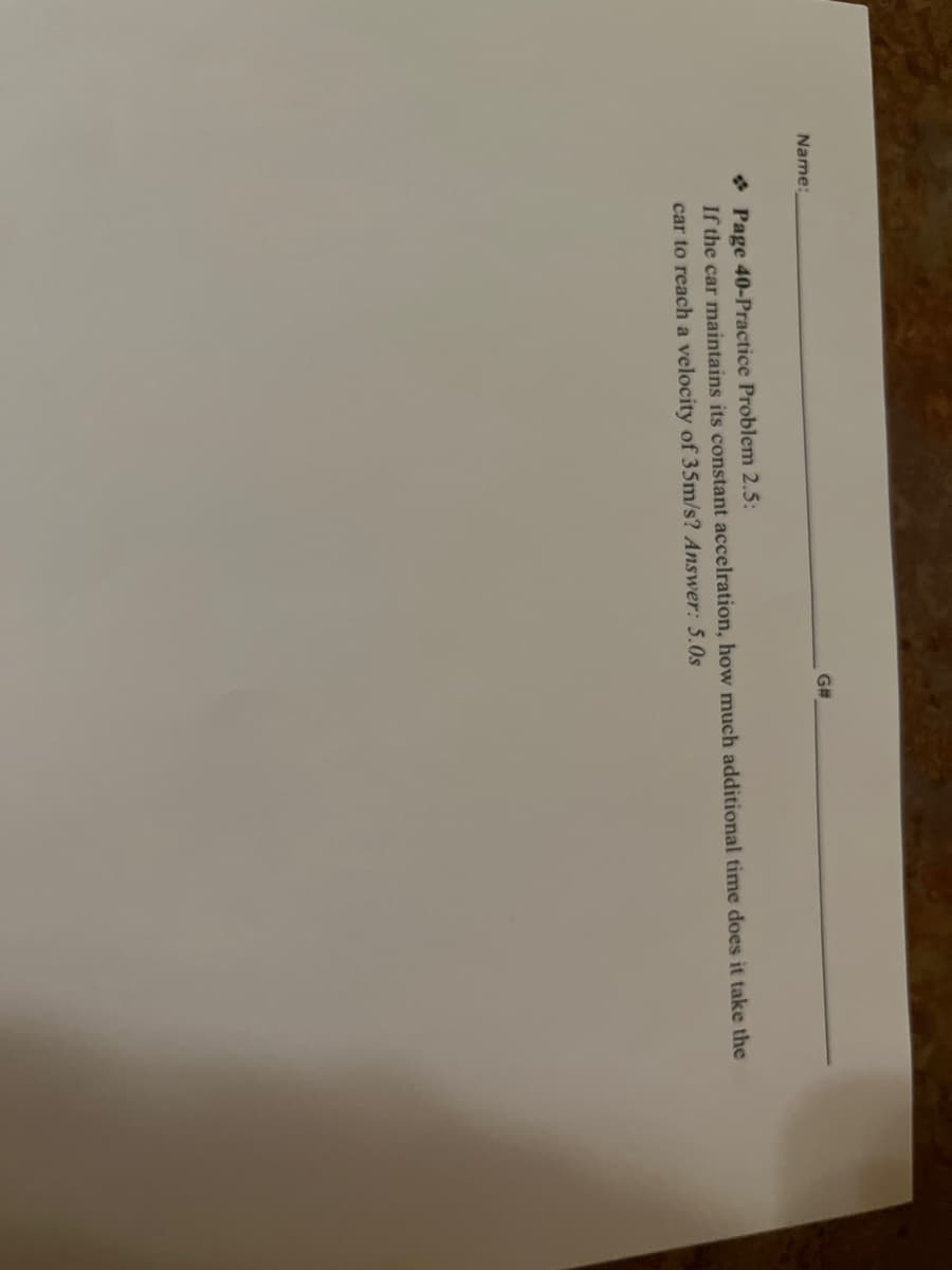 Name:
G#
Page 40-Practice Problem 2.5:
If the car maintains its constant accelration, how much additional time does it take the
car to reach a velocity of 35m/s? Answer: 5.0s