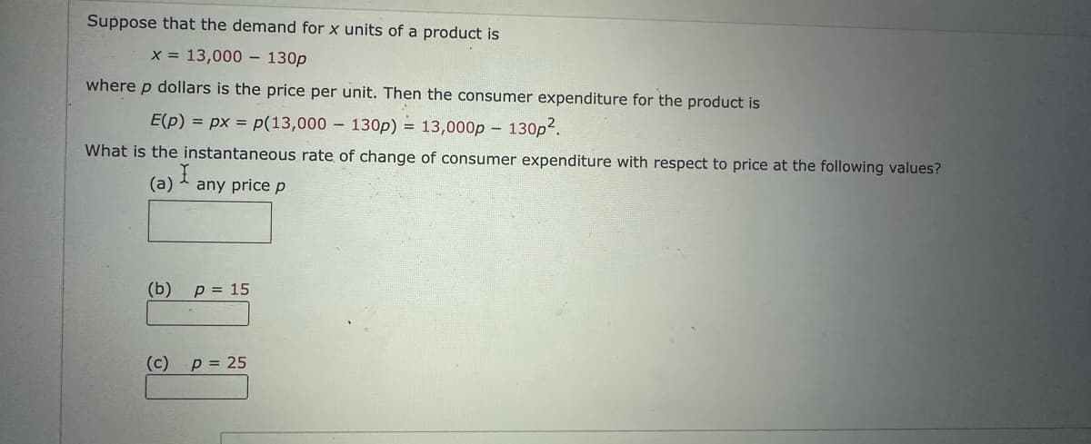 Suppose that the demand for x units of a product is
x = 13,000 130p
where p dollars is the price per unit. Then the consumer expenditure for the product is
E(p) = px= p(13,000 130p) = 13,000p -
What is the instantaneous rate of change of consumer expenditure with respect to price at the following values?
(a) any price p
(b)
(c)
p = 15
P = 25
130p².