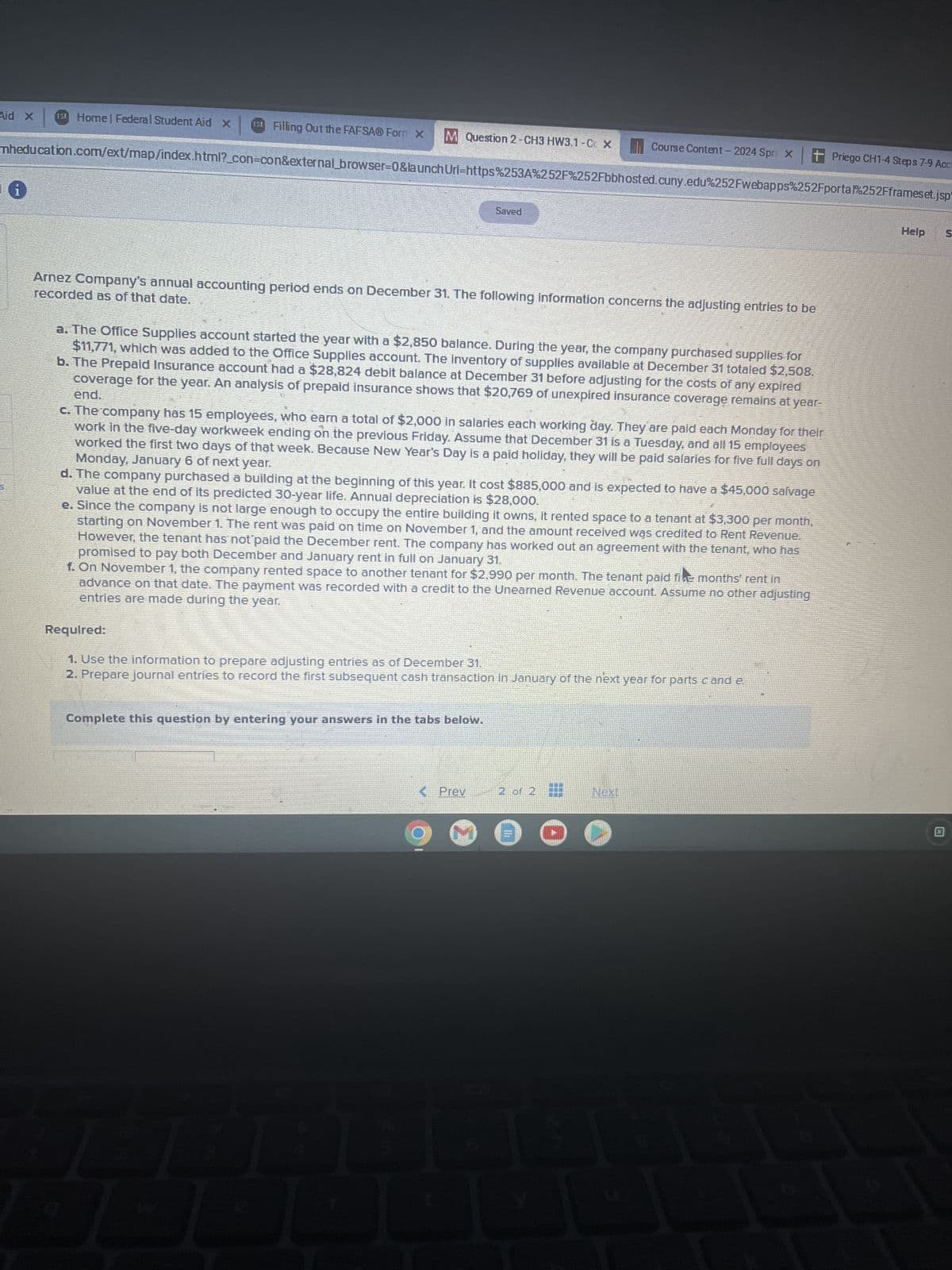 Aid X
Home| Federal Student Aid X
Filling Out the FAFSAⓇ Forn X
M Question 2-CH3 HW3.1-C X
Course Content - 2024 Spri X
+ Priego CH1-4 Steps 7-9 Acc
mheducation.com/ext/map/index.html?_con-con&external_browser=0&launch Url=https%253A%252F%252Fbbhosted.cuny.edu%252Fwebapps%252Fportal%252Fframeset.jsp
Saved
recorded as of that date.
Arnez Company's annual accounting period ends on December 31. The following information concerns the adjusting entries to be
a. The Office Supplies account started the year with a $2,850 balance. During the year, the company purchased supplies for
$11,771, which was added to the Office Supplies account. The inventory of supplies available at December 31 totaled $2,508.
b. The Prepaid Insurance account had a $28,824 debit balance at December 31 before adjusting for the costs of any expired
end.
coverage for the year. An analysis of prepaid insurance shows that $20,769 of unexpired insurance coverage remains at year-
c. The company has 15 employees, who earn a total of $2,000 in salaries each working day. They are paid each Monday for their
work in the five-day workweek ending on the previous Friday. Assume that December 31 is a Tuesday, and all 15 employees
Monday, January 6 of next year.
worked the first two days of that week. Because New Year's Day is a paid holiday, they will be paid salaries for five full days on
d. The company purchased a building at the beginning of this year. It cost $885,000 and is expected to have a $45,000 salvage
value at the end of its predicted 30-year life. Annual depreciation is $28,000.
e. Since the company is not large enough to occupy the entire building it owns, it rented space to a tenant at $3,300 per month,
starting on November 1. The rent was paid on time on November 1, and the amount received was credited to Rent Revenue.
However, the tenant has not paid the December rent. The company has worked out an agreement with the tenant, who has
promised to pay both December and January rent in full on January 31.
f. On November 1, the company rented space to another tenant for $2,990 per month. The tenant paid five months' rent in
advance on that date. The payment was recorded with a credit to the Unearned Revenue account. Assume no other adjusting
entries are made during the year.
Required:
1. Use the information to prepare adjusting entries as of December 31.
2. Prepare journal entries to record the first subsequent cash transaction in January of the next year for parts c and e.
Complete this question by entering your answers in the tabs below.
<Prev
2 of 2
Next
Help
S