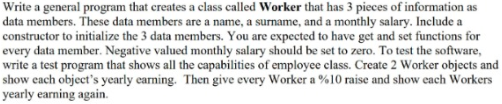 Vrite a general program that creates a class called Worker that has 3 pieces of information as
data members. These data members are a name, a surname, and a monthly salary. Include a
constructor to initialize the 3 data members. You are expected to have get and set functions for
every data member. Negative valued monthly salary should be set to zero. To test the software,
write a test program that shows all the capabilities of employee class. Create 2 Worker objects and
show each object's yearly earning. Then give every Worker a %10 raise and show each Workers
yearly earning again.
