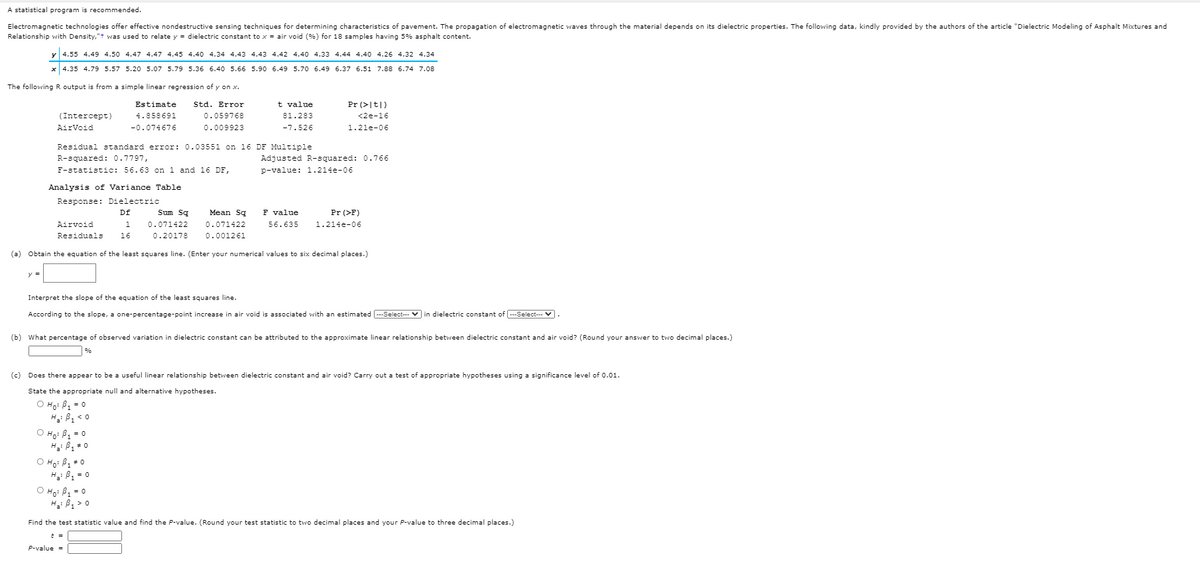 A statistical program is recommended.
Electromagnetic technologies offer effective nondestructive sensing techniques for determining characteristics of pavement. The propagation of electromagnetic waves through the material depends on its dielectric properties. The following data, kindly provided by the authors of the article "Dielectric Modeling of Asphalt Mixtures and
Relationship with Density,"t was used to relate y = dielectric constant to x = air void (%) for 18 samples having 5% asphalt content.
y 4.55 4.49 4.50 4.47 4.47 4.45 4.40 4.34 4.43 4.43 4.42 4.40 4.33 4.44 4.40 4.26 4.32 4.34
x 4.35 4.79 5.57 5.20 5.07 5.79 5.36 6.40 5.66 5.90 6.49 5.70 6.49 6.37 6.51 7.88 6.74 7.08
The following R output is from
simple linear regression of y on x.
Estimate
Std. Error
t value
Pr (>|t|)
(Intercept)
4.858691
0.059768
81.283
<2e-16
AirVoid
-0.074676
0.009923
-7.526
1.21e-06
Residual standard error: 0.03551 on 16 DF Multiple
R-squared: 0.7797,
F-statistic: 56.63 on 1 and 16 DF,
Adjusted R-squared: 0.766
p-value: 1.214e-06
Analysis of Variance Table
Response: Dielectric
Df
Sum Sq
Mean Sq
F value
Pr (>F)
Airvoid
1.
0.071422
0.071422
56.635
1.214e-06
Residuals
16
0.20178
0.001261
(a) Obtain the equation of the least squares line. (Enter your numerical values to six decimal places.)
Interpret the slope of the equation of the least squares line.
According to the slope, a one-percentage-point increase in air void is associated with an estimated --Select--- V in dielectric constant of ---Select---
(b) What percentage of observed variation in dielectric constant can be attributed to the approximate linear relationship between dielectric constant and air void? (Round your answer to two decimal places.)
%
(c) Does there appear to be a useful linear relationship between dielectric constant and air void? Carry out a test of appropriate hypotheses using a significance level of 0.01.
State the appropriate null and alternative hypotheses.
O Ho: B, = 0
H: B, < 0
O Ho: B1 = 0
H: B * 0
O Ho: B1 +0
H: B2 = 0
O Họ: B = 0
Hi B1 > 0
Find the test statistic value and find the P-value. (Round your test statistic to two decimal places and your P-value to three decimal places.)
t =
P-value =
