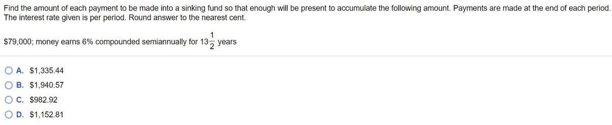 Find the amount of each payment to be made into a sinking fund so that enough will be present to accumulate the following amount. Payments are made at the end of each period.
The interest rate given is per period. Round answer to the nearest cent.
$79,000; money earns 6% compounded semiannually for 13-
1
13 years
A. $1,335.44
B. $1,940.57
○ C. $982.92
D. $1,152.81