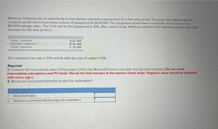 Winthrop Company has an opportunity to manufacture and sell a new product for a five-year period. To pursue this opportunity, the
company would need to purchase a plece of equipment for $130,000. The equipment would have a useful life of five years and a
$10,000 salvage value. The CCA rate for the equipment is 30%. After careful study. Winthrop estimated the following annual costs and
revenues for the new product:
Sales revenues:
Variable expenses
Fixed expenses
$250,000
$130,000
$ 70,000
The company's tax rate is 30% and its after-tax cost of capital is 10%.
Required:
1. Compute the net present value of the project. (Hint Use Microsoft Excel to calculate the discount factor(s).) (Do not round
intermediate calculations and PV factor. Round the final answers to the nearest whole dollar. Negative value should be indicated
with minus sign.)
2. Would you recommend that the project be undertaken?
1.
Net present value
2
Would you recommend that the project be undertaken?