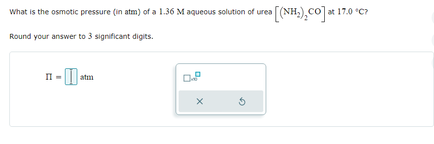 What is the osmotic pressure (in atm) of a 1.36 M aqueous solution of urea
Round your answer to 3 significant digits.
II =
I
atm
x10
X
urea [(NH₂), CO] at 17.0 °C?
3