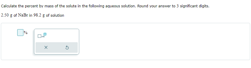 Calculate the percent by mass of the solute in the following aqueous solution. Round your answer to 3 significant digits.
2.50 g of NaBr in 98.2 g of solution
%
x10
X
S