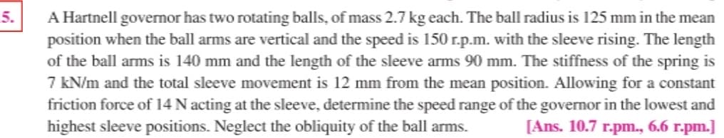 A Hartnell governor has two rotating balls, of mass 2.7 kg each. The ball radius is 125 mm in the mean
position when the ball arms are vertical and the speed is 150 r.p.m. with the sleeve rising. The length
of the ball arms is 140 mm and the length of the sleeve arms 90 mm. The stiffness of the spring is
7 KN/m and the total sleeve movement is 12 mm from the mean position. Allowing for a constant
friction force of 14 N acting at the sleeve, determine the speed range of the governor in the lowest and
highest sleeve positions. Neglect the obliquity of the ball arms.
5.
[Ans. 10.7 r.pm., 6.6 r.pm.]
