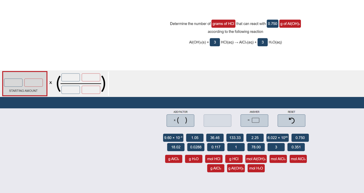 Determine the number of grams of HCI that can react with 0.750 g of Al(OH)3
according to the following reaction
Al(OH):(s) +
3
HCI(aq) → AICI:(aq) +
3
H2O(aq)
STARTING AMOUNT
ADD FACTOR
ANSWER
RESET
*( )
9.60 x 10-3
1.05
36.46
133.33
2.25
6.022 x 1023
0.750
18.02
0.0288
0.117
1
78.00
3
0.351
g AICI,
g H2O
mol HCI
g HCI
mol Al(OH)s
mol AICI,
mol AICI,
g AICI:
g Al(OH).
mol H2O
