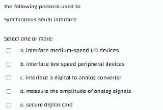 the following protocol used to
Synchronous serial interface
Select one or more:
a. interface medium-speed 1/0 devices
b. interface low speed peripheral devices
c. interface a digital to analog converter
d. measure the amplitude of analog signals
e. secure digital card