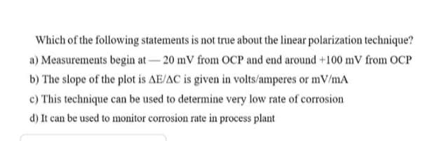 Which of the following statements is not true about the linear polarization technique?
a) Measurements begin at-20 mV from OCP and end around +100 mV from OCP
b) The slope of the plot is AE/AC is given in volts/amperes or mV/mA
c) This technique can be used to determine very low rate of corrosion
d) It can be used to monitor corrosion rate in process plant
